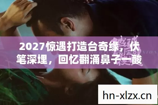 2027惊遇打造台奇缘,伏笔深埋,回忆翻涌鼻子一酸 2027惊遇打造台奇缘,伏笔深埋,回忆翻涌鼻子一酸