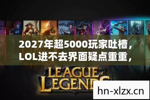 2027年超5000玩家吐槽，LOL进不去界面疑点重重，这谁绷得住啊！