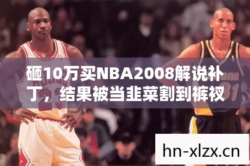 砸10万买NBA2008解说补丁,结果被当韭菜割到裤衩都不剩! 砸10万买NBA2008解说补丁,结果被当韭菜割到裤衩都不剩!