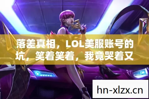 落差真相,LOL美服账号的坑,笑着笑着,我竟哭着又登了号 落差真相,LOL美服账号的坑,笑着笑着,我竟哭着又登了号
