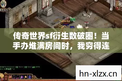 传奇世界sf衍生数破圈!当手办堆满房间时,我穷得连冰箱都开始唱空城计 传奇世界sf衍生数破圈!当手办堆满房间时,我穷得连冰箱都开始唱空城计