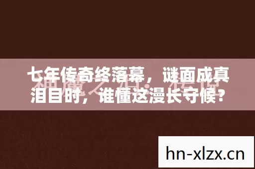 七年传奇终落幕,谜面成真泪目时,谁懂这漫长守候? 七年传奇终落幕,谜面成真泪目时,谁懂这漫长守候?