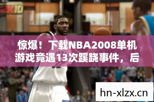 惊爆！下载NBA2008单机游戏竟遇13次蹊跷事件，后背发凉真相揭秘