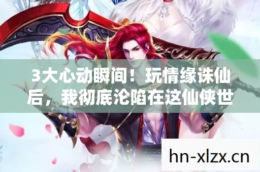 3大心动瞬间!玩情缘诛仙后,我彻底沦陷在这仙侠世界! 3大心动瞬间!玩情缘诛仙后,我彻底沦陷在这仙侠世界!