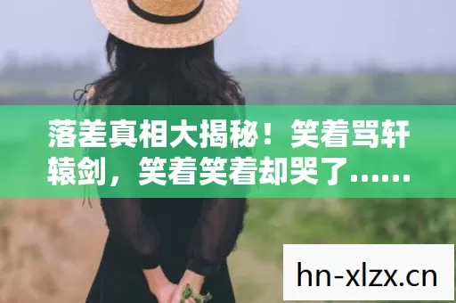 落差真相大揭秘!笑着骂轩辕剑,笑着笑着却哭了…… 落差真相大揭秘!笑着骂轩辕剑,笑着笑着却哭了……
