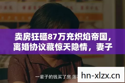 卖房狂砸87万充炽焰帝国,离婚协议藏惊天隐情,妻子泪崩! 卖房狂砸87万充炽焰帝国,离婚协议藏惊天隐情,妻子泪崩!