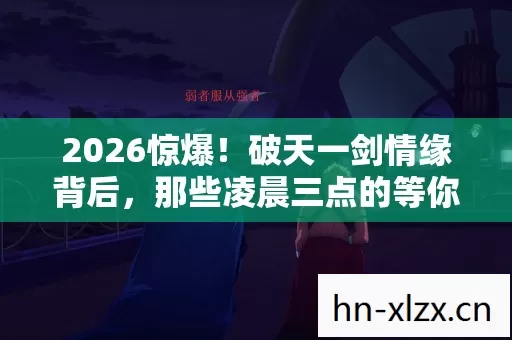 2026惊爆!破天一剑情缘背后,那些凌晨三点的等你,鼻子一酸 2026惊爆!破天一剑情缘背后,那些凌晨三点的等你,鼻子一酸