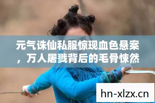 元气诛仙私服惊现血色悬案,万人屠戮背后的毛骨悚然真相 元气诛仙私服惊现血色悬案,万人屠戮背后的毛骨悚然真相