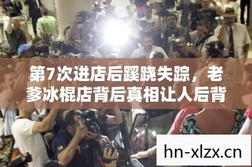 第7次进店后蹊跷失踪,老爹冰棍店背后真相让人后背发凉 第7次进店后蹊跷失踪,老爹冰棍店背后真相让人后背发凉
