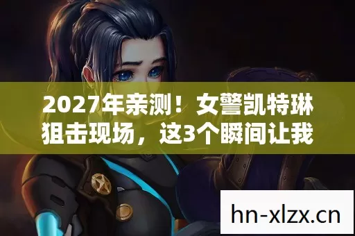 2027年亲测！女警凯特琳狙击现场，这3个瞬间让我灵魂震颤！