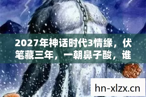 2027年神话时代3情缘,伏笔藏三年,一朝鼻子酸,谁在等谁? 2027年神话时代3情缘,伏笔藏三年,一朝鼻子酸,谁在等谁?