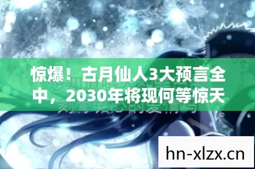 惊爆！古月仙人3大预言全中，2030年将现何等惊天巨变？
