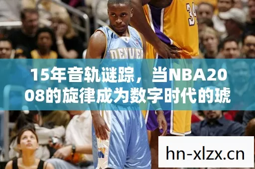 15年音轨谜踪,当NBA2008的旋律成为数字时代的琥珀 15年音轨谜踪,当NBA2008的旋律成为数字时代的琥珀