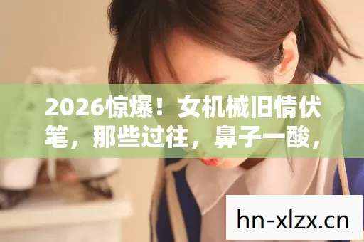 2026惊爆!女机械旧情伏笔,那些过往,鼻子一酸,回忆如潮涌 2026惊爆!女机械旧情伏笔,那些过往,鼻子一酸,回忆如潮涌