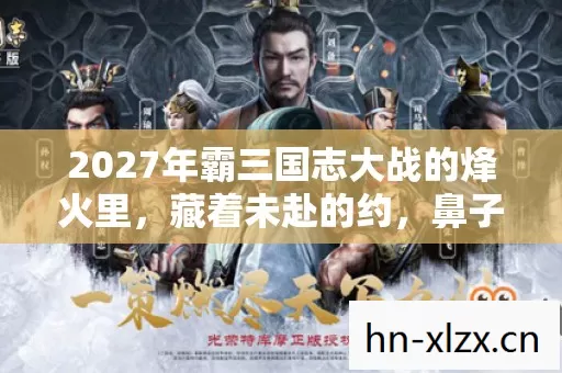 2027年霸三国志大战的烽火里,藏着未赴的约,鼻子一酸谁懂啊 2027年霸三国志大战的烽火里,藏着未赴的约,鼻子一酸谁懂啊