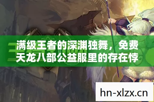 满级王者的深渊独舞,免费天龙八部公益服里的存在悖论 满级王者的深渊独舞,免费天龙八部公益服里的存在悖论