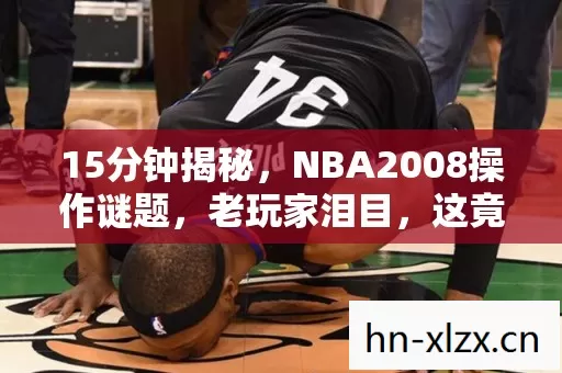 15分钟揭秘,NBA2008操作谜题,老玩家泪目,这竟是青春的验尸报告 15分钟揭秘,NBA2008操作谜题,老玩家泪目,这竟是青春的验尸报告