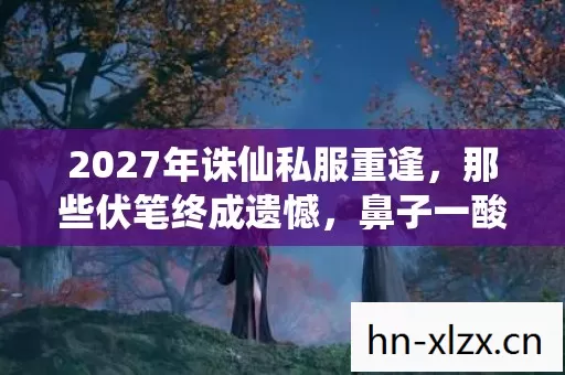 2027年诛仙私服重逢,那些伏笔终成遗憾,鼻子一酸忆往昔 2027年诛仙私服重逢,那些伏笔终成遗憾,鼻子一酸忆往昔