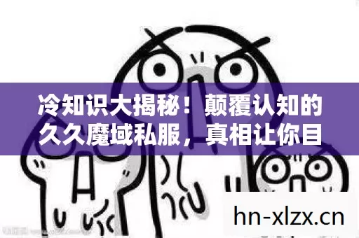 冷知识大揭秘！颠覆认知的久久魔域私服，真相让你目瞪口呆！