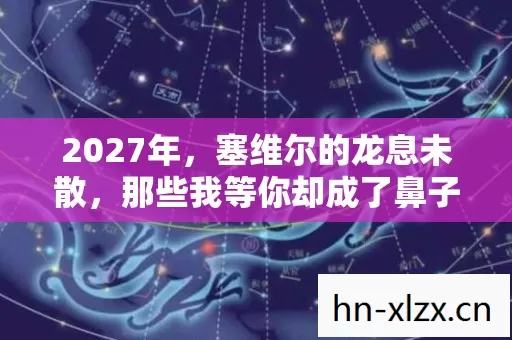 2027年,塞维尔的龙息未散,那些我等你却成了鼻子一酸的伏笔 2027年,塞维尔的龙息未散,那些我等你却成了鼻子一酸的伏笔