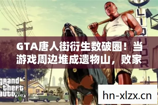 GTA唐人街衍生数破圈!当游戏周边堆成遗物山,败家玩家用意想不到的投名状改写人生 GTA唐人街衍生数破圈!当游戏周边堆成遗物山,败家玩家用意想不到的投名状改写人生