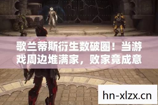 歌兰蒂斯衍生数破圈!当游戏周边堆满家,败家竟成意想不到的投名状 歌兰蒂斯衍生数破圈!当游戏周边堆满家,败家竟成意想不到的投名状