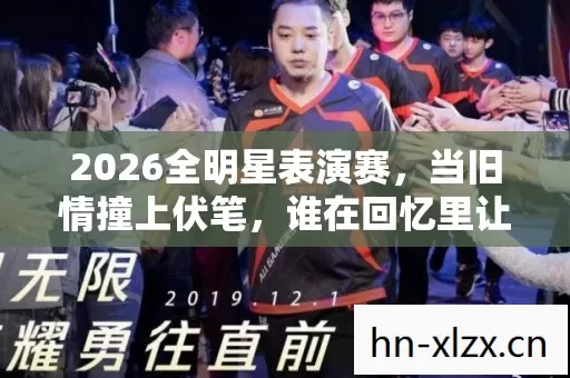 2026全明星表演赛，当旧情撞上伏笔，谁在回忆里让我鼻子一酸？
