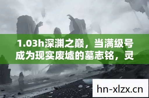 1.03h深渊之巅,当满级号成为现实废墟的墓志铭,灵魂在数据洪流中震颤 1.03h深渊之巅,当满级号成为现实废墟的墓志铭,灵魂在数据洪流中震颤