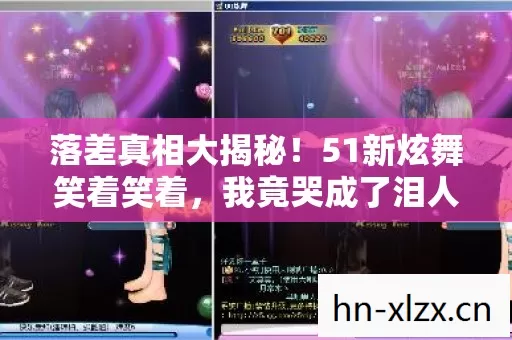 落差真相大揭秘!51新炫舞笑着笑着,我竟哭成了泪人 落差真相大揭秘!51新炫舞笑着笑着,我竟哭成了泪人