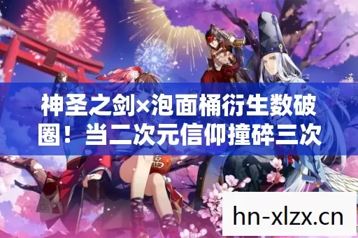 神圣之剑×泡面桶衍生数破圈！当二次元信仰撞碎三次元钱包的意想不到