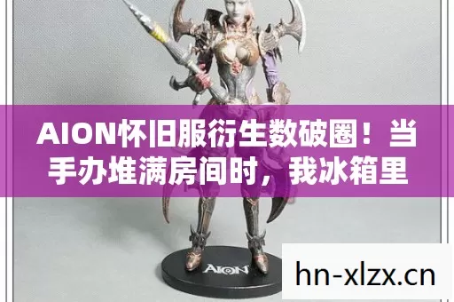 AION怀旧服衍生数破圈！当手办堆满房间时，我冰箱里只剩意想不到的空气