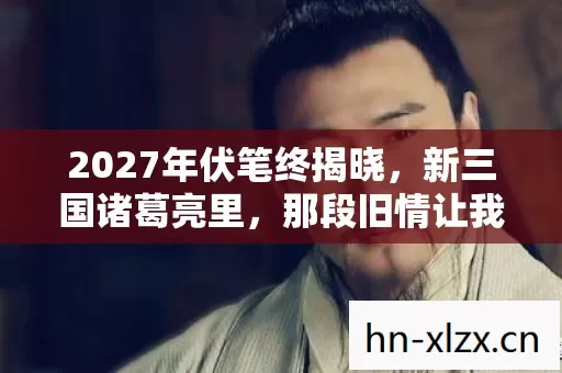 2027年伏笔终揭晓,新三国诸葛亮里,那段旧情让我鼻子一酸 2027年伏笔终揭晓,新三国诸葛亮里,那段旧情让我鼻子一酸