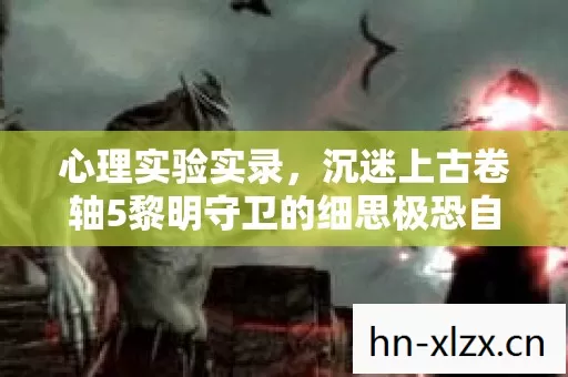 心理实验实录,沉迷上古卷轴5黎明守卫的细思极恐自我麻醉 心理实验实录,沉迷上古卷轴5黎明守卫的细思极恐自我麻醉