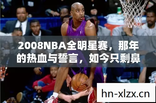 2008NBA全明星赛,那年的热血与誓言,如今只剩鼻子一酸的回忆 2008NBA全明星赛,那年的热血与誓言,如今只剩鼻子一酸的回忆