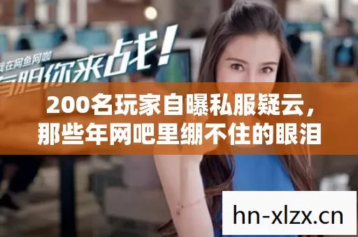 200名玩家自曝私服疑云，那些年网吧里绷不住的眼泪与谎言