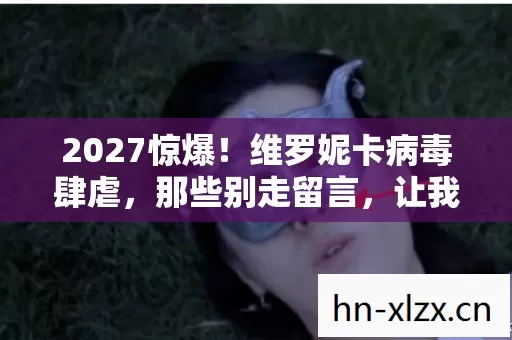 2027惊爆!维罗妮卡病毒肆虐,那些别走留言,让我鼻子一酸 2027惊爆!维罗妮卡病毒肆虐,那些别走留言,让我鼻子一酸