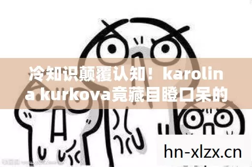 冷知识颠覆认知!karolina kurkova竟藏目瞪口呆的十年大谎 冷知识颠覆认知!karolina kurkova竟藏目瞪口呆的十年大谎