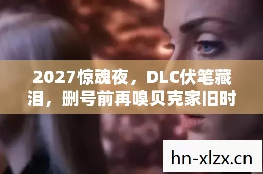 2027惊魂夜,DLC伏笔藏泪,删号前再嗅贝克家旧时光 2027惊魂夜,DLC伏笔藏泪,删号前再嗅贝克家旧时光