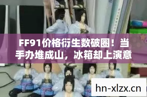 FF91价格衍生数破圈!当手办堆成山,冰箱却上演意想不到的饥饿游戏 FF91价格衍生数破圈!当手办堆成山,冰箱却上演意想不到的饥饿游戏