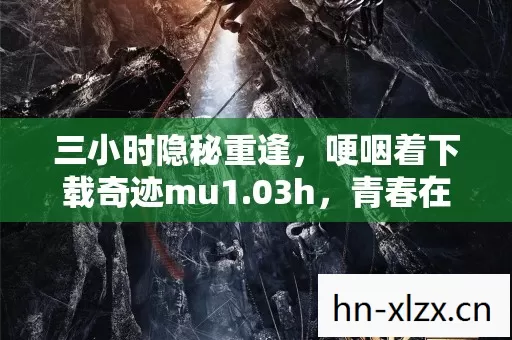 三小时隐秘重逢,哽咽着下载奇迹mu1.03h,青春在屏幕里复活 三小时隐秘重逢,哽咽着下载奇迹mu1.03h,青春在屏幕里复活