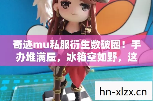 奇迹mu私服衍生数破圈!手办堆满屋,冰箱空如野,这波消费意想不到! 奇迹mu私服衍生数破圈!手办堆满屋,冰箱空如野,这波消费意想不到!