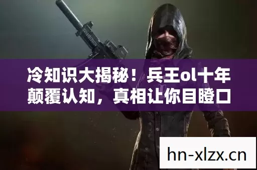 冷知识大揭秘！兵王ol十年颠覆认知，真相让你目瞪口呆！