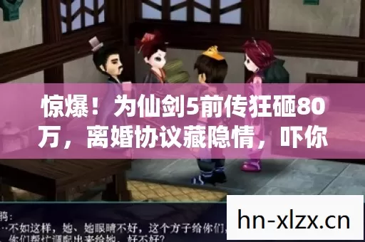 惊爆!为仙剑5前传狂砸80万,离婚协议藏隐情,吓你一跳! 惊爆!为仙剑5前传狂砸80万,离婚协议藏隐情,吓你一跳!