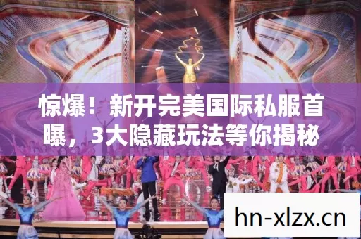 惊爆！新开完美国际私服首曝，3大隐藏玩法等你揭秘？