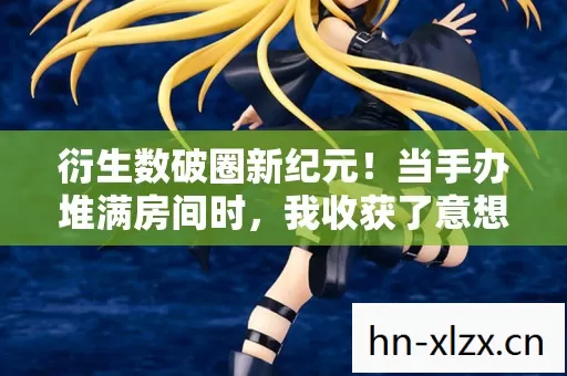 衍生数破圈新纪元！当手办堆满房间时，我收获了意想不到的穷惊喜