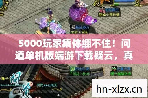 5000玩家集体绷不住!问道单机版端游下载疑云,真香还是真坑? 5000玩家集体绷不住!问道单机版端游下载疑云,真香还是真坑?