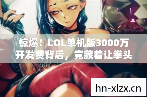 惊爆！LOL单机版3000万开发费背后，竟藏着让拳头高层吓一跳的隐情！