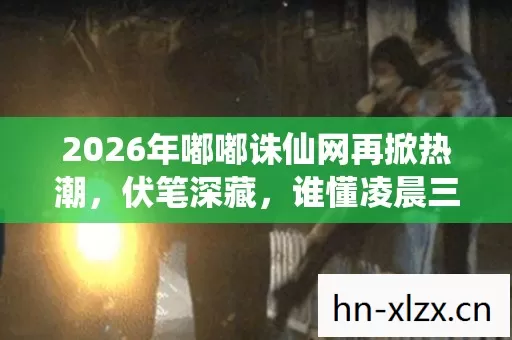 2026年嘟嘟诛仙网再掀热潮,伏笔深藏,谁懂凌晨三点鼻子一酸的温柔? 2026年嘟嘟诛仙网再掀热潮,伏笔深藏,谁懂凌晨三点鼻子一酸的温柔?