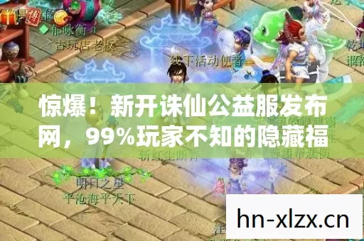 惊爆！新开诛仙公益服发布网，99%玩家不知的隐藏福利？