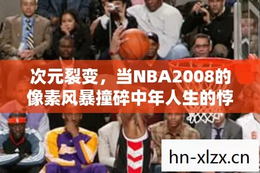 次元裂变,当NBA2008的像素风暴撞碎中年人生的悖论围墙 次元裂变,当NBA2008的像素风暴撞碎中年人生的悖论围墙